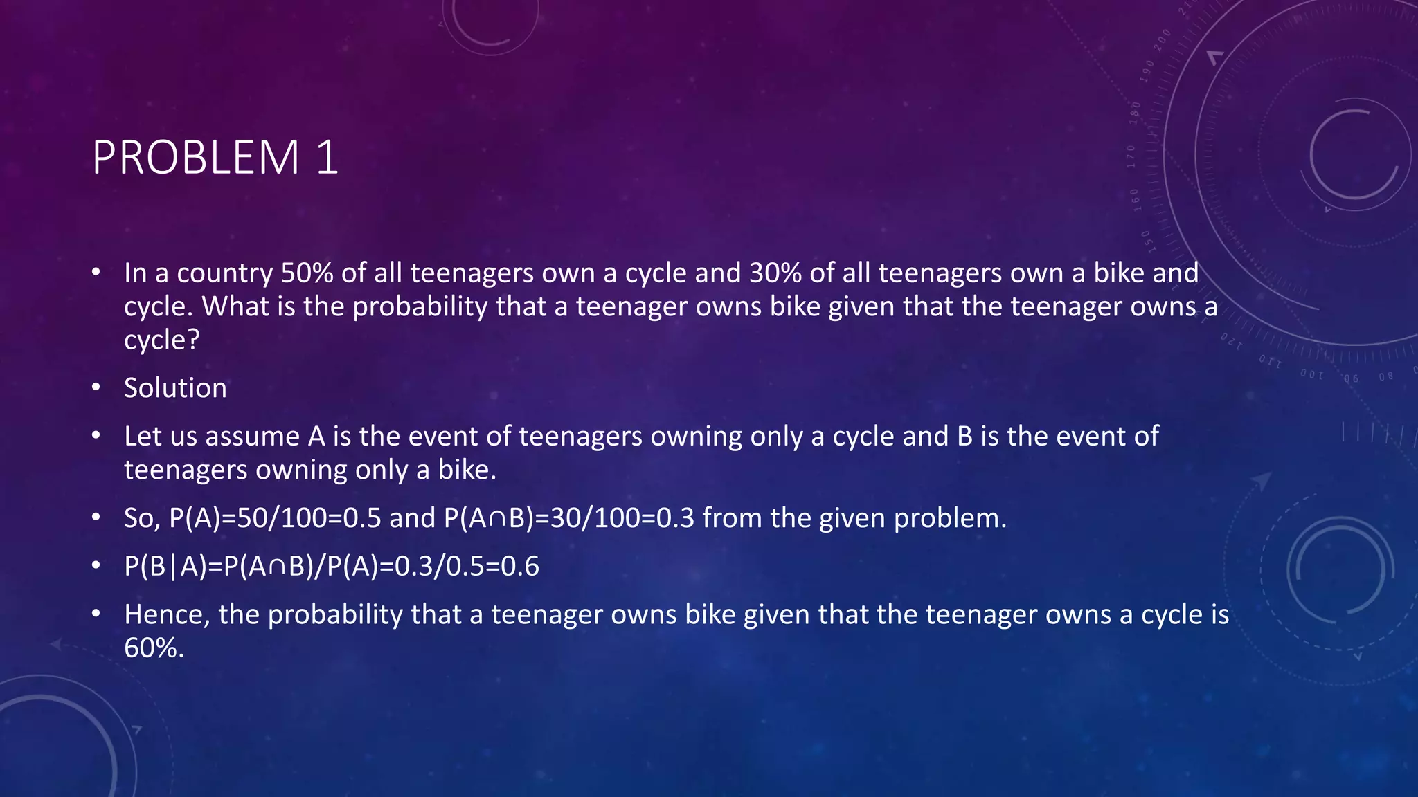 PROBLEM 1
• In a country 50% of all teenagers own a cycle and 30% of all teenagers own a bike and
cycle. What is the probability that a teenager owns bike given that the teenager owns a
cycle?
• Solution
• Let us assume A is the event of teenagers owning only a cycle and B is the event of
teenagers owning only a bike.
• So, P(A)=50/100=0.5 and P(A∩B)=30/100=0.3 from the given problem.
• P(B|A)=P(A∩B)/P(A)=0.3/0.5=0.6
• Hence, the probability that a teenager owns bike given that the teenager owns a cycle is
60%.
 
