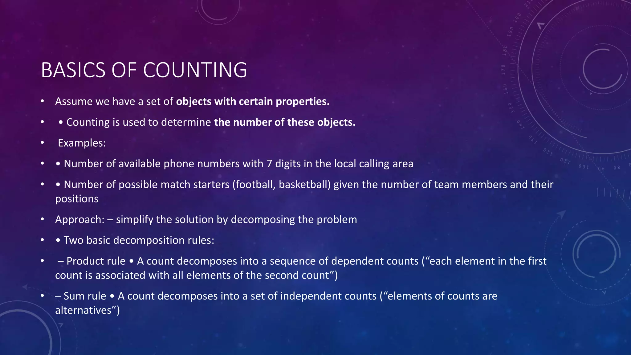 BASICS OF COUNTING
• Assume we have a set of objects with certain properties.
• • Counting is used to determine the number of these objects.
• Examples:
• • Number of available phone numbers with 7 digits in the local calling area
• • Number of possible match starters (football, basketball) given the number of team members and their
positions
• Approach: – simplify the solution by decomposing the problem
• • Two basic decomposition rules:
• – Product rule • A count decomposes into a sequence of dependent counts (“each element in the first
count is associated with all elements of the second count”)
• – Sum rule • A count decomposes into a set of independent counts (“elements of counts are
alternatives”)
 