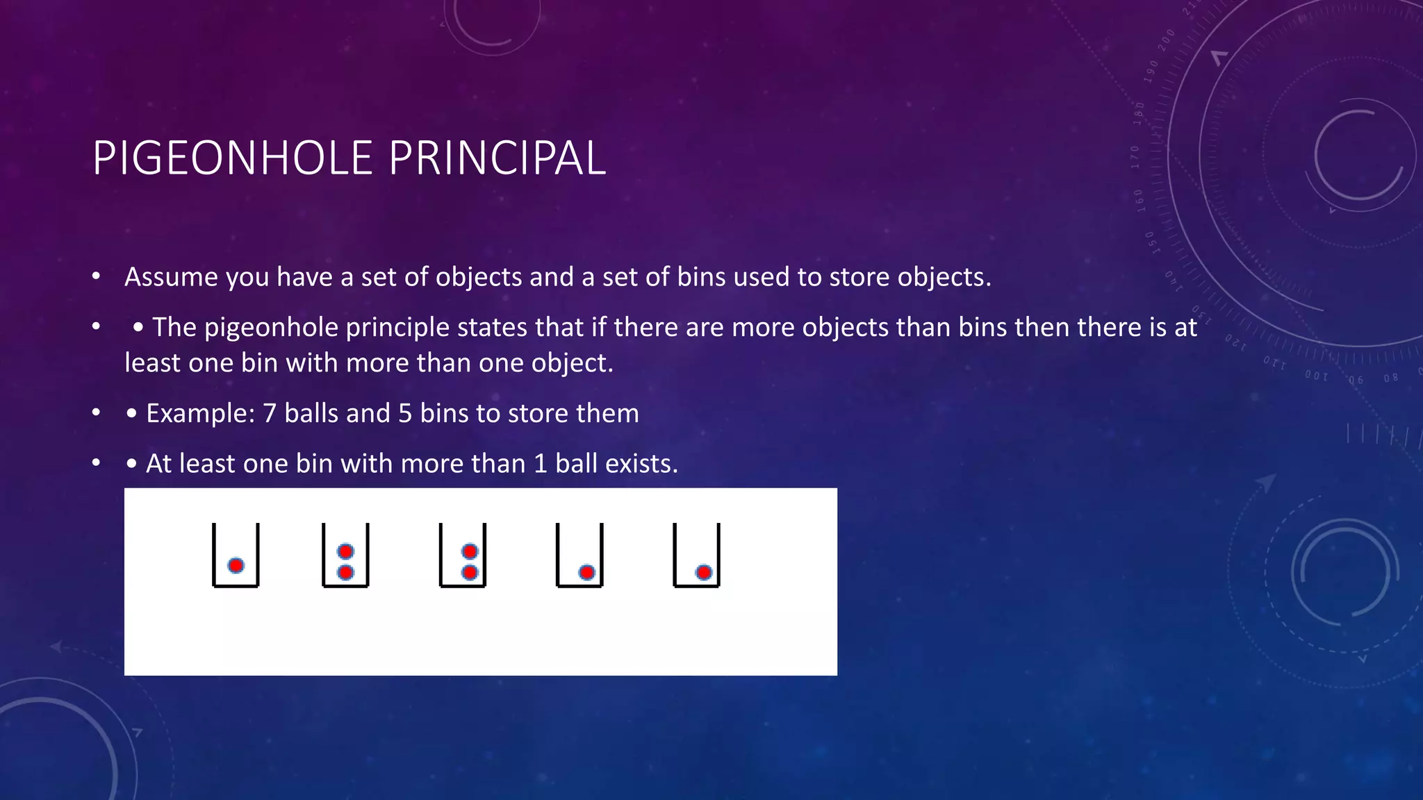 PIGEONHOLE PRINCIPAL
• Assume you have a set of objects and a set of bins used to store objects.
• • The pigeonhole principle states that if there are more objects than bins then there is at
least one bin with more than one object.
• • Example: 7 balls and 5 bins to store them
• • At least one bin with more than 1 ball exists.
 