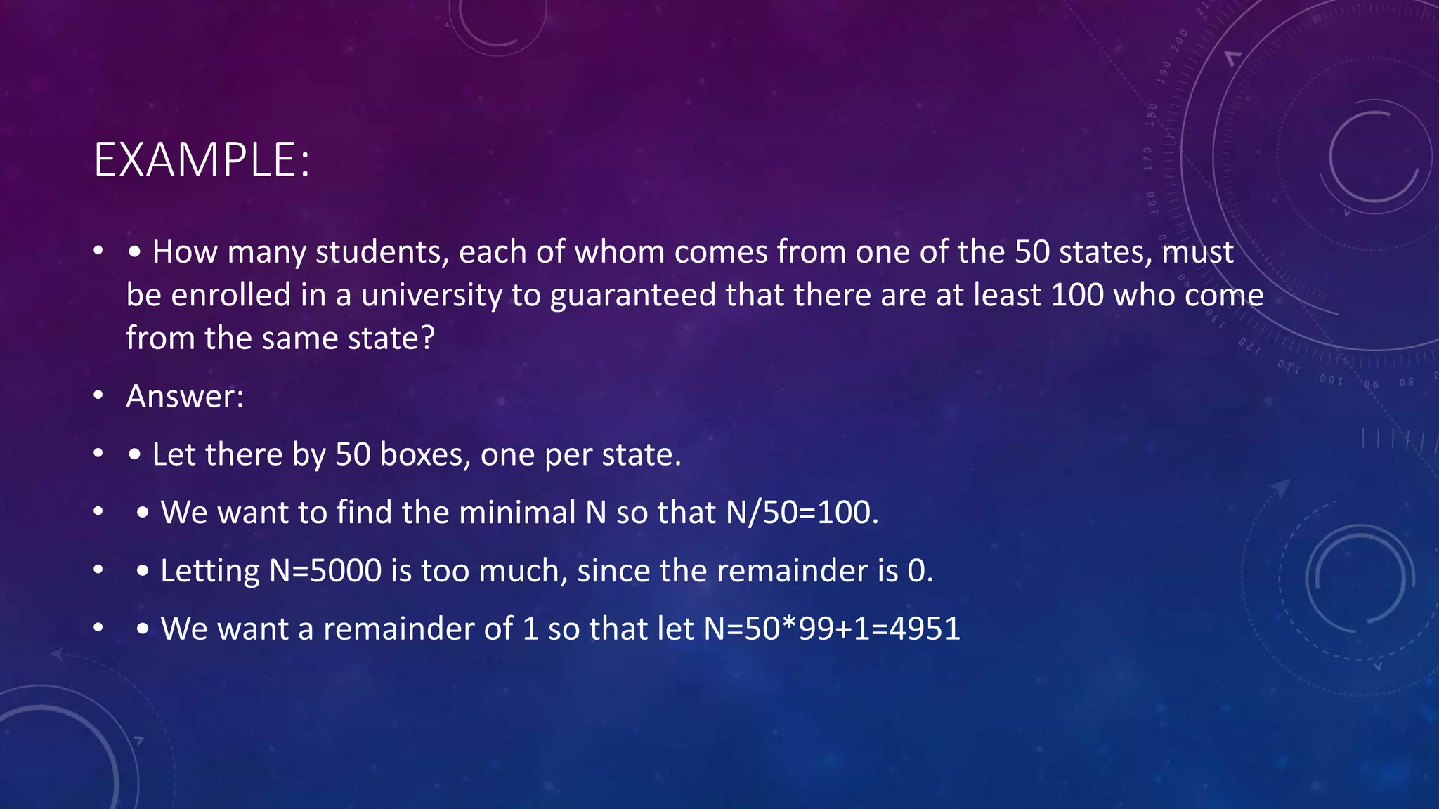EXAMPLE:
• • How many students, each of whom comes from one of the 50 states, must
be enrolled in a university to guaranteed that there are at least 100 who come
from the same state?
• Answer:
• • Let there by 50 boxes, one per state.
• • We want to find the minimal N so that N/50=100.
• • Letting N=5000 is too much, since the remainder is 0.
• • We want a remainder of 1 so that let N=50*99+1=4951
 