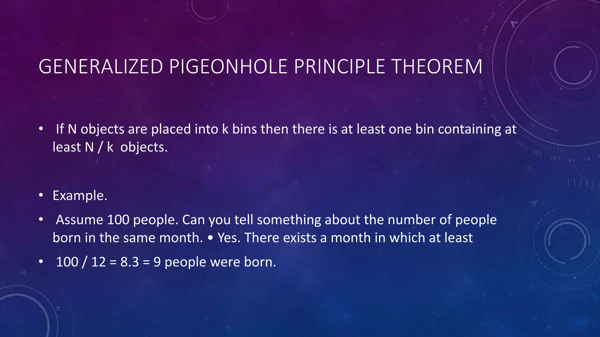 GENERALIZED PIGEONHOLE PRINCIPLE THEOREM
• If N objects are placed into k bins then there is at least one bin containing at
least N / k objects.
• Example.
• Assume 100 people. Can you tell something about the number of people
born in the same month. • Yes. There exists a month in which at least
• 100 / 12 = 8.3 = 9 people were born.
 