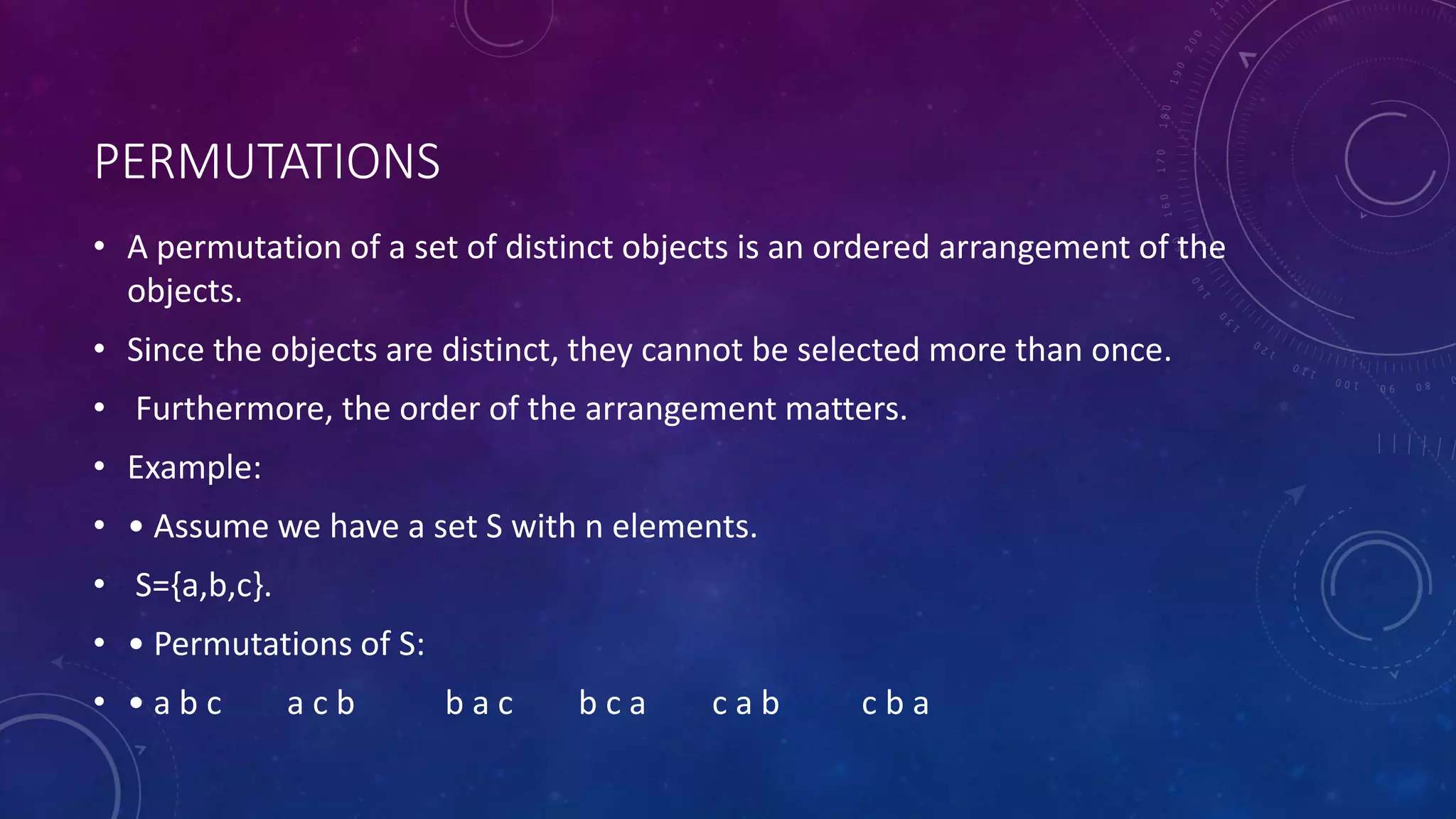 PERMUTATIONS
• A permutation of a set of distinct objects is an ordered arrangement of the
objects.
• Since the objects are distinct, they cannot be selected more than once.
• Furthermore, the order of the arrangement matters.
• Example:
• • Assume we have a set S with n elements.
• S={a,b,c}.
• • Permutations of S:
• • a b c a c b b a c b c a c a b c b a
 
