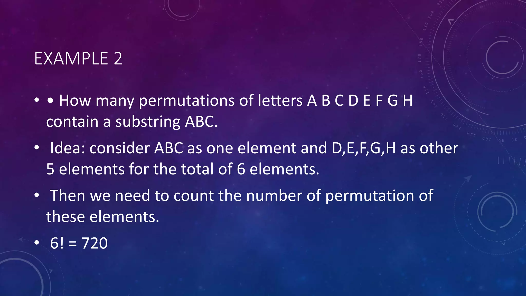 EXAMPLE 2
• • How many permutations of letters A B C D E F G H
contain a substring ABC.
• Idea: consider ABC as one element and D,E,F,G,H as other
5 elements for the total of 6 elements.
• Then we need to count the number of permutation of
these elements.
• 6! = 720
 