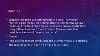 EXAMPLE:
• Suppose that there are eight runners in a race. The winner
receives a gold medal, the second-place finisher receives a silver
medal, and the third-place finisher receives a bronze medal. How
many different ways are there to award these medals, if all
possible outcomes of the race can occur?
• Answer:
• note that the runners are distinct and that the medals are ordered.
• The solution is P(8,3) = 8 * 7 * 6 = 8! / (8-3)! = 336.
 
