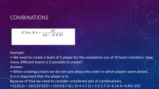 COMBINATIONS
Example:
• We need to create a team of 5 player for the competion out of 10 team members. How
many different teams is it possible to create?
Answer:
• When creating a team we do not care about the order in which players were picked.
It is is important that the player is in.
Because of that we need to consider unordered sets of combinations.
• C(10,5) = 10!/(10-5)!5! = (10.9.8.7.6) / (5 4 3 2 1) = 2.3.2.7.3= 6.14.3= 6.42= 252
 