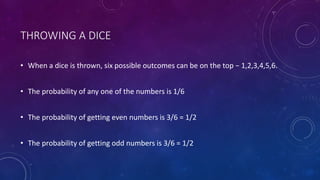 THROWING A DICE
• When a dice is thrown, six possible outcomes can be on the top − 1,2,3,4,5,6.
• The probability of any one of the numbers is 1/6
• The probability of getting even numbers is 3/6 = 1/2
• The probability of getting odd numbers is 3/6 = 1/2
 