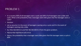 PROBLEM 1
• In a country 50% of all teenagers own a cycle and 30% of all teenagers own a bike and
cycle. What is the probability that a teenager owns bike given that the teenager owns a
cycle?
• Solution
• Let us assume A is the event of teenagers owning only a cycle and B is the event of
teenagers owning only a bike.
• So, P(A)=50/100=0.5 and P(A∩B)=30/100=0.3 from the given problem.
• P(B|A)=P(A∩B)/P(A)=0.3/0.5=0.6
• Hence, the probability that a teenager owns bike given that the teenager owns a cycle is
60%.
 
