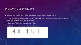 PIGEONHOLE PRINCIPAL
• Assume you have a set of objects and a set of bins used to store objects.
• • The pigeonhole principle states that if there are more objects than bins then there is at
least one bin with more than one object.
• • Example: 7 balls and 5 bins to store them
• • At least one bin with more than 1 ball exists.
 