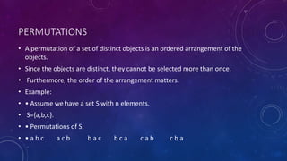PERMUTATIONS
• A permutation of a set of distinct objects is an ordered arrangement of the
objects.
• Since the objects are distinct, they cannot be selected more than once.
• Furthermore, the order of the arrangement matters.
• Example:
• • Assume we have a set S with n elements.
• S={a,b,c}.
• • Permutations of S:
• • a b c a c b b a c b c a c a b c b a
 