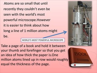 Atoms are so small that until
recently they couldn’t even be
seen with the world’s most
powerful microscope.However
it is easier to think about how
long a line of 1 million atoms might
be.
Take a page of a book and hold it between
your thumb and forefinger so that you get
an idea of how thick the paper is.One
million atoms lined up in row would roughly
equal the thickness of the page.
WORLD’S MOST POWERFUL MICROSCOPE
 
