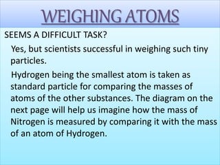 WEIGHING ATOMS
SEEMS A DIFFICULT TASK?
Yes, but scientists successful in weighing such tiny
particles.
Hydrogen being the smallest atom is taken as
standard particle for comparing the masses of
atoms of the other substances. The diagram on the
next page will help us imagine how the mass of
Nitrogen is measured by comparing it with the mass
of an atom of Hydrogen.
 