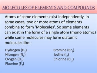 MOLECULES OF ELEMENTS AND COMPOUNDS
Atoms of some elements exist independently. In
some cases, two or more atoms of elements
combine to form ‘Molecules'. So some elements
can exist in the form of a single atom (mono atomic)
while some molecules may form diatomic
molecules like:-
Hydrogen (H2) Bromine (Br2)
Nitrogen (N2) Iodine (I2)
Oxygen (O2) Chlorine (Cl2)
Fluorine (F2)
 