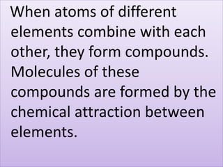 When atoms of different
elements combine with each
other, they form compounds.
Molecules of these
compounds are formed by the
chemical attraction between
elements.
 
