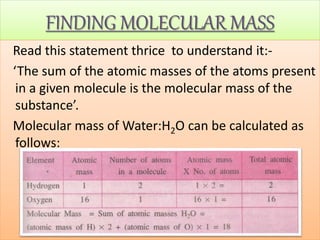 FINDING MOLECULAR MASS
Read this statement thrice to understand it:-
‘The sum of the atomic masses of the atoms present
in a given molecule is the molecular mass of the
substance’.
Molecular mass of Water:H2O can be calculated as
follows:
 