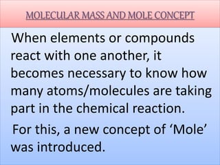 MOLECULAR MASS AND MOLE CONCEPT
When elements or compounds
react with one another, it
becomes necessary to know how
many atoms/molecules are taking
part in the chemical reaction.
For this, a new concept of ‘Mole’
was introduced.
 