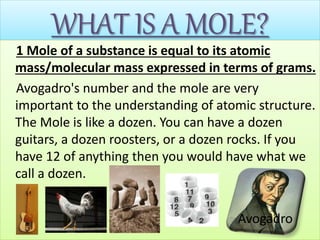WHAT IS A MOLE?
1 Mole of a substance is equal to its atomic
mass/molecular mass expressed in terms of grams.
Avogadro's number and the mole are very
important to the understanding of atomic structure.
The Mole is like a dozen. You can have a dozen
guitars, a dozen roosters, or a dozen rocks. If you
have 12 of anything then you would have what we
call a dozen.
Avogadro
 