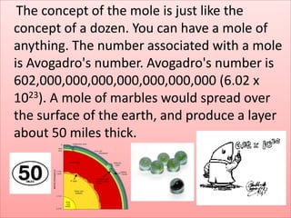 The concept of the mole is just like the
concept of a dozen. You can have a mole of
anything. The number associated with a mole
is Avogadro's number. Avogadro's number is
602,000,000,000,000,000,000,000 (6.02 x
1023). A mole of marbles would spread over
the surface of the earth, and produce a layer
about 50 miles thick.
 
