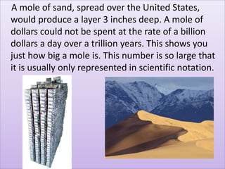 A mole of sand, spread over the United States,
would produce a layer 3 inches deep. A mole of
dollars could not be spent at the rate of a billion
dollars a day over a trillion years. This shows you
just how big a mole is. This number is so large that
it is usually only represented in scientific notation.
 