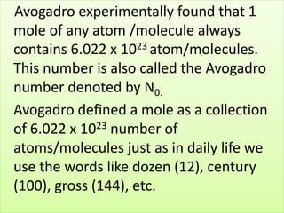 Avogadro experimentally found that 1
mole of any atom /molecule always
contains 6.022 x 1023 atom/molecules.
This number is also called the Avogadro
number denoted by N0.
Avogadro defined a mole as a collection
of 6.022 x 1023 number of
atoms/molecules just as in daily life we
use the words like dozen (12), century
(100), gross (144), etc.
 