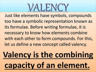 VALENCYJust like elements have symbols, compounds
too have a symbolic representation known as
its formulae. Before writing formulae, it is
necessary to know how elements combine
with each other to form compounds. For this,
let us define a new concept called valency.
Valency is the combining
capacity of an element.
 