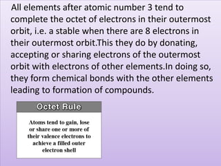 All elements after atomic number 3 tend to
complete the octet of electrons in their outermost
orbit, i.e. a stable when there are 8 electrons in
their outermost orbit.This they do by donating,
accepting or sharing electrons of the outermost
orbit with electrons of other elements.In doing so,
they form chemical bonds with the other elements
leading to formation of compounds.
 
