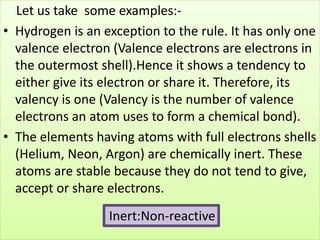Let us take some examples:-
• Hydrogen is an exception to the rule. It has only one
valence electron (Valence electrons are electrons in
the outermost shell).Hence it shows a tendency to
either give its electron or share it. Therefore, its
valency is one (Valency is the number of valence
electrons an atom uses to form a chemical bond).
• The elements having atoms with full electrons shells
(Helium, Neon, Argon) are chemically inert. These
atoms are stable because they do not tend to give,
accept or share electrons.
Inert:Non-reactive
 