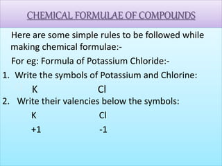 CHEMICAL FORMULAE OF COMPOUNDS
Here are some simple rules to be followed while
making chemical formulae:-
For eg: Formula of Potassium Chloride:-
1. Write the symbols of Potassium and Chlorine:
Cl
2. Write their valencies below the symbols:
K Cl
+1 -1
K Cl
 