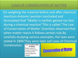 LAWS OF CONSERVATION OF MATTER
On weighing the material before and after chemical
reactions Antonie Lavoisier concluded and
formulated that “Matter is neither gained nor lost
during a chemical reaction”.This is called ‘The Law
of Conservation of Matter’.Scientists observed that
when matter reacts it follows certain rule.By
carefully studying various examples, the laws were
stated in 1800.They were later call Laws of Chemical
Combination.
 