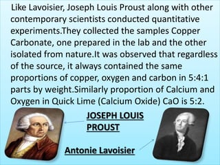 Like Lavoisier, Joseph Louis Proust along with other
contemporary scientists conducted quantitative
experiments.They collected the samples Copper
Carbonate, one prepared in the lab and the other
isolated from nature.It was observed that regardless
of the source, it always contained the same
proportions of copper, oxygen and carbon in 5:4:1
parts by weight.Similarly proportion of Calcium and
Oxygen in Quick Lime (Calcium Oxide) CaO is 5:2.
JOSEPH LOUIS
PROUST
Antonie Lavoisier
 