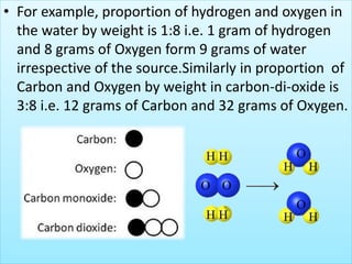 • For example, proportion of hydrogen and oxygen in
the water by weight is 1:8 i.e. 1 gram of hydrogen
and 8 grams of Oxygen form 9 grams of water
irrespective of the source.Similarly in proportion of
Carbon and Oxygen by weight in carbon-di-oxide is
3:8 i.e. 12 grams of Carbon and 32 grams of Oxygen.
 