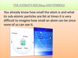 THE ATOM:ITS SIZE,Mass AND SYMBOLS
You already know how small the atom is and what
its sub-atomic particles are.Yet at times it is very
difficult to imagine how small an atom can be since
none of us can see it.
 