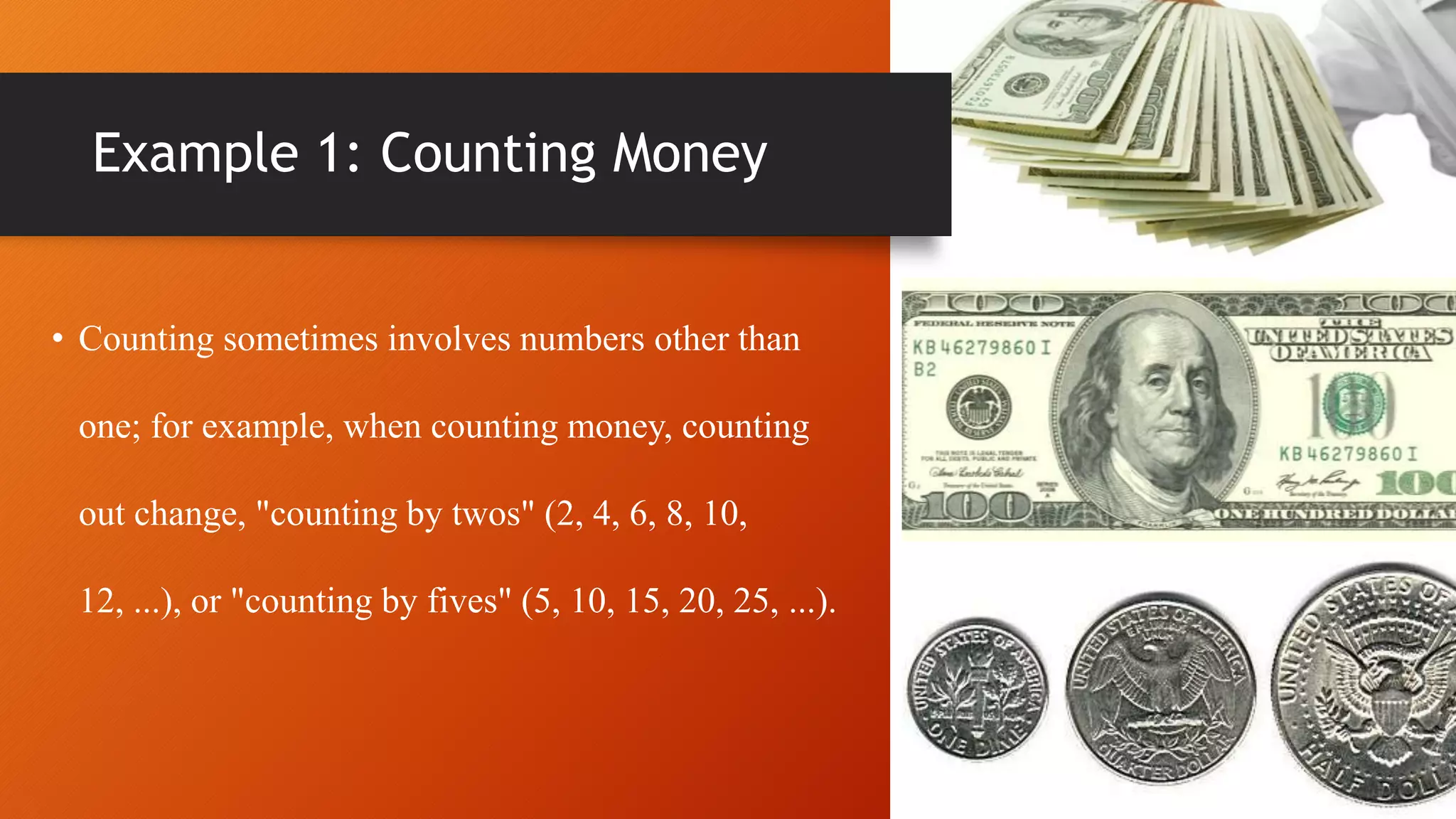 Example 1: Counting Money
• Counting sometimes involves numbers other than
one; for example, when counting money, counting
out change, "counting by twos" (2, 4, 6, 8, 10,
12, ...), or "counting by fives" (5, 10, 15, 20, 25, ...).
 