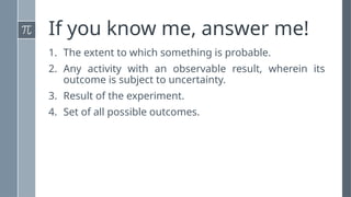 If you know me, answer me!
1. The extent to which something is probable.
2. Any activity with an observable result, wherein its
outcome is subject to uncertainty.
3. Result of the experiment.
4. Set of all possible outcomes.
 