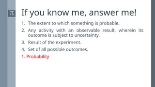 If you know me, answer me!
1. The extent to which something is probable.
2. Any activity with an observable result, wherein its
outcome is subject to uncertainty.
3. Result of the experiment.
4. Set of all possible outcomes.
1. Probability
 