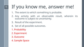 If you know me, answer me!
1. The extent to which something is probable.
2. Any activity with an observable result, wherein its
outcome is subject to uncertainty.
3. Result of the experiment.
4. Set of all possible outcomes.
1. Probability
2. Experiment
3. Outcome
4. Sample Space
 