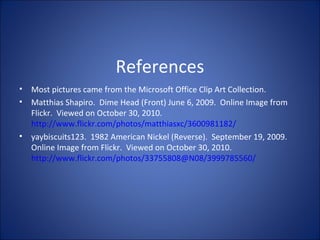 References
• Most pictures came from the Microsoft Office Clip Art Collection.
• Matthias Shapiro. Dime Head (Front) June 6, 2009. Online Image from
Flickr. Viewed on October 30, 2010.
http://www.flickr.com/photos/matthiasxc/3600981182/
• yaybiscuits123. 1982 American Nickel (Reverse). September 19, 2009.
Online Image from Flickr. Viewed on October 30, 2010.
http://www.flickr.com/photos/33755808@N08/3999785560/
 