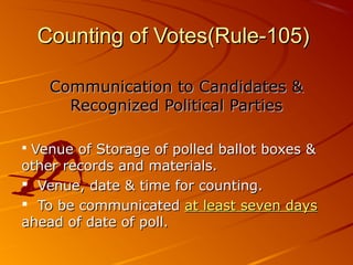 Counting of Votes(Rule-105)Counting of Votes(Rule-105)
Communication to Candidates &Communication to Candidates &
Recognized Political PartiesRecognized Political Parties
 Venue of Storage of polled ballot boxes &Venue of Storage of polled ballot boxes &
other records and materials.other records and materials.
 Venue, date & time for counting.Venue, date & time for counting.
 To be communicatedTo be communicated at least seven daysat least seven days
ahead of date of poll.ahead of date of poll.
 