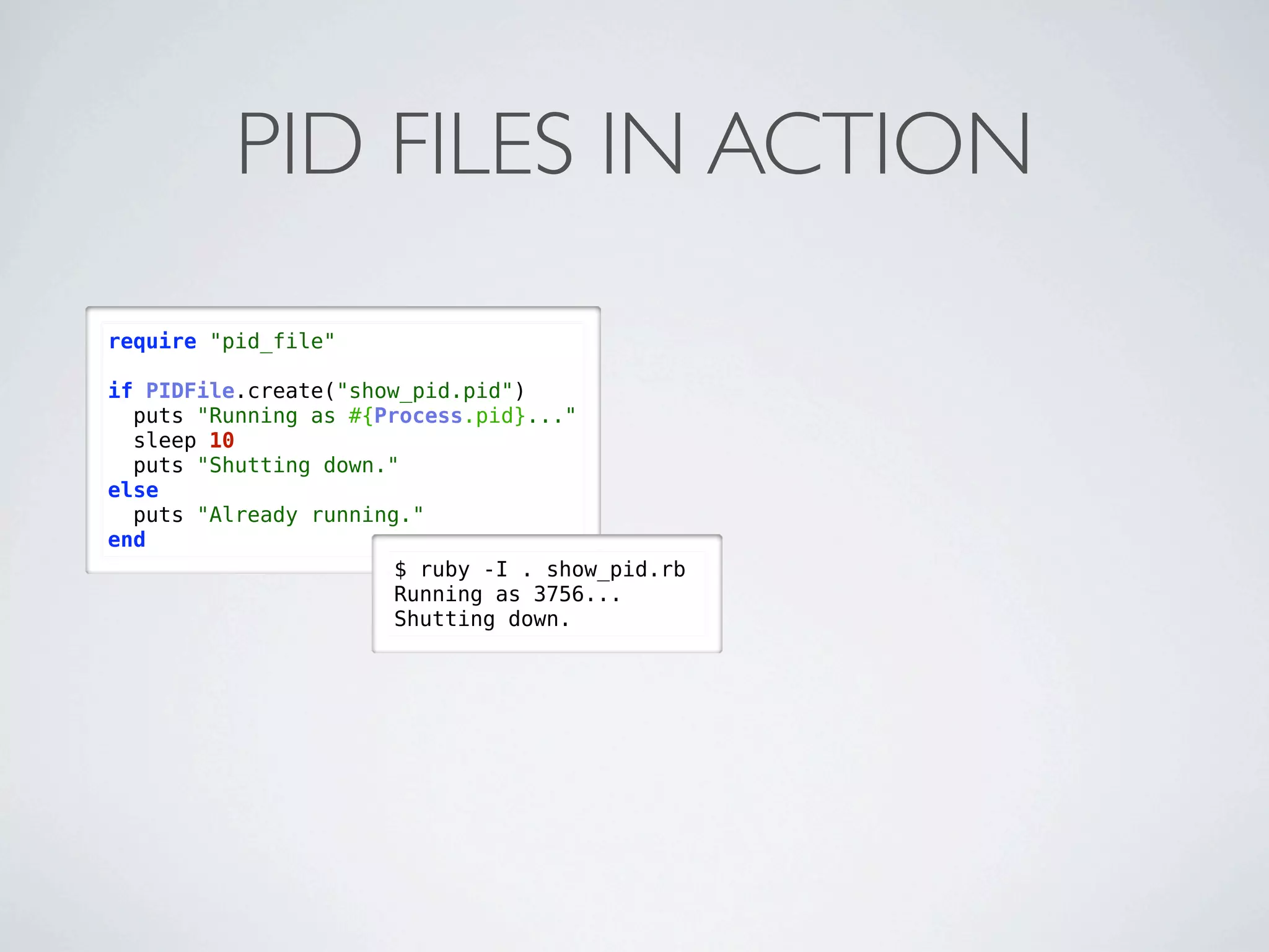 PID FILES IN ACTION
require "pid_file"

if PIDFile.create("show_pid.pid")
  puts "Running as #{Process.pid}..."
  sleep 10
  puts "Shutting down."
else
  puts "Already running."
end
                       $ ruby -I . show_pid.rb
                       Running as 3756...
                       Shutting down.
 