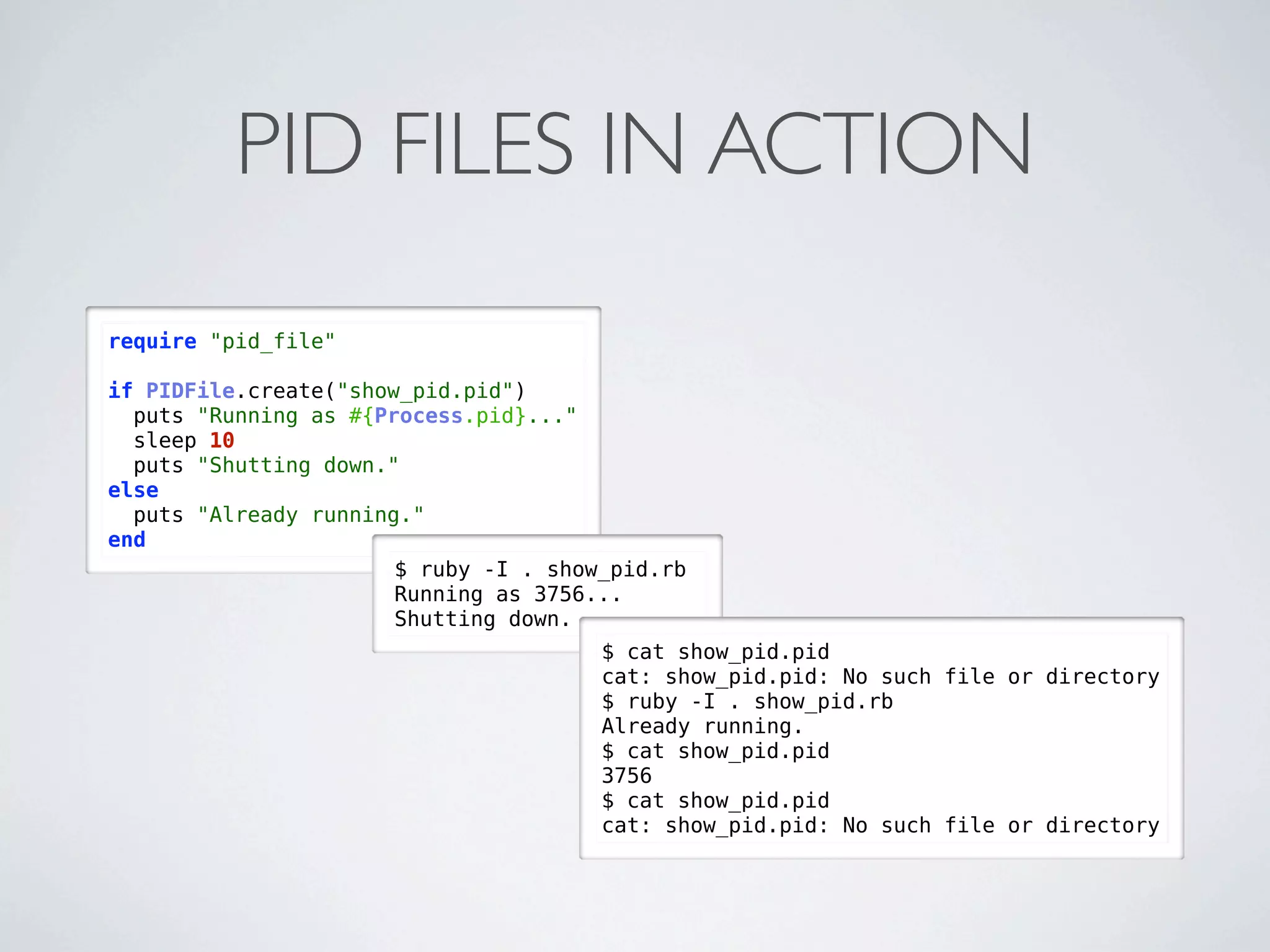 PID FILES IN ACTION
require "pid_file"

if PIDFile.create("show_pid.pid")
  puts "Running as #{Process.pid}..."
  sleep 10
  puts "Shutting down."
else
  puts "Already running."
end
                       $ ruby -I . show_pid.rb
                       Running as 3756...
                       Shutting down.
                                       $ cat show_pid.pid
                                       cat: show_pid.pid: No such file or directory
                                       $ ruby -I . show_pid.rb
                                       Already running.
                                       $ cat show_pid.pid
                                       3756
                                       $ cat show_pid.pid
                                       cat: show_pid.pid: No such file or directory
 