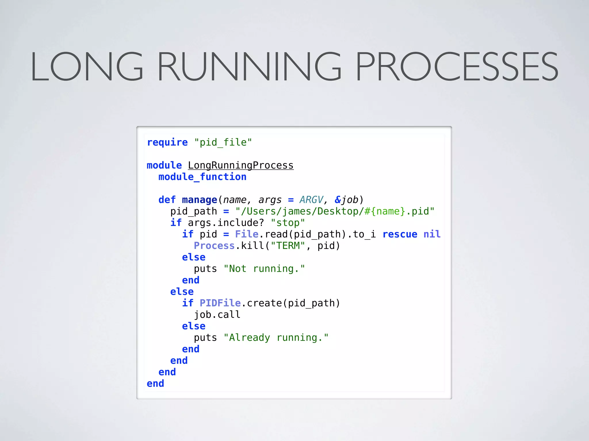 LONG RUNNING PROCESSES
    require "pid_file"

    module LongRunningProcess
      module_function

      def manage(name, args = ARGV, &job)
        pid_path = "/Users/james/Desktop/#{name}.pid"
        if args.include? "stop"
          if pid = File.read(pid_path).to_i rescue nil
             Process.kill("TERM", pid)
          else
            puts "Not running."
          end
        else
          if PIDFile.create(pid_path)
            job.call
          else
            puts "Already running."
          end
        end
      end
    end
 