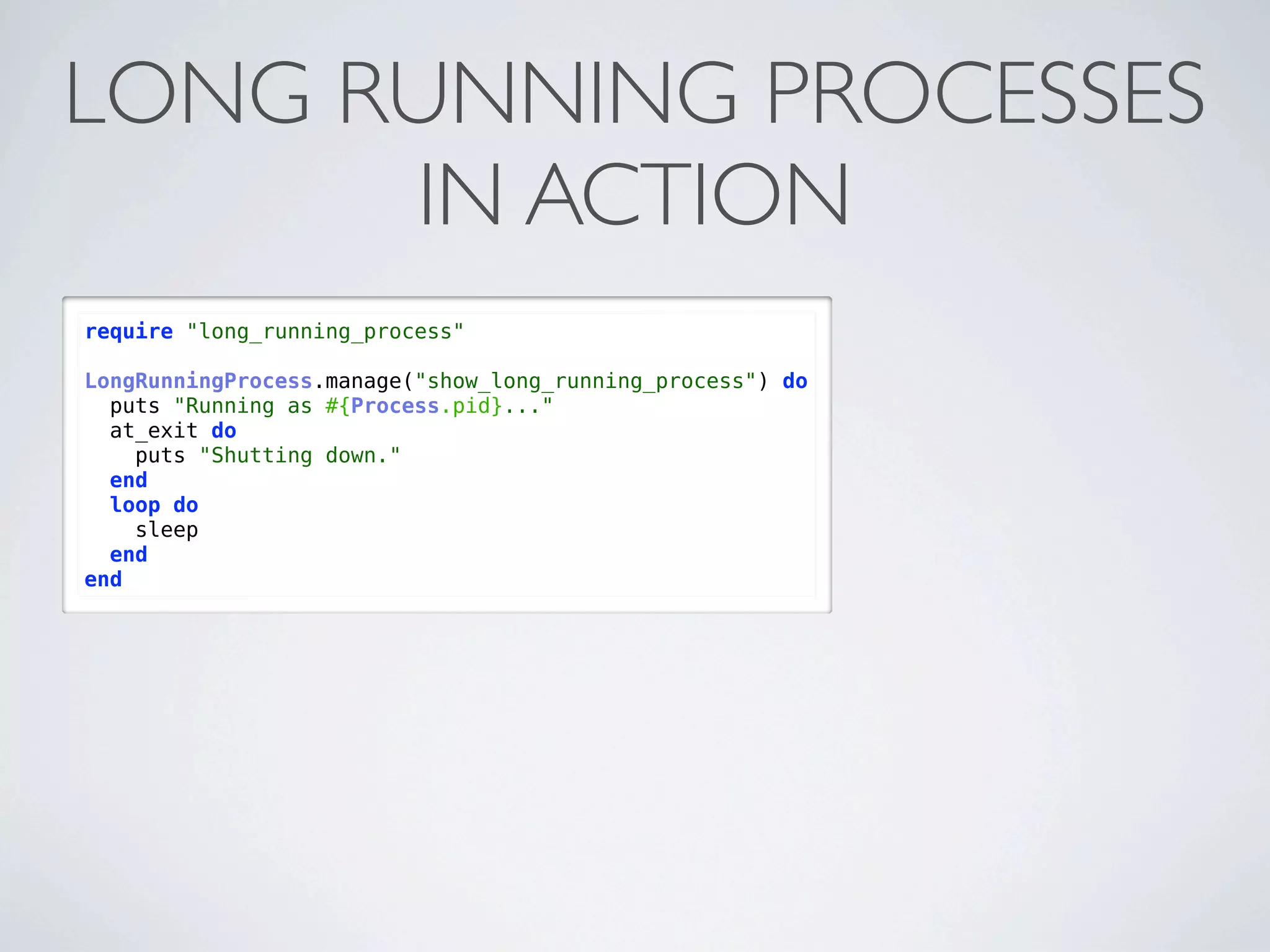 LONG RUNNING PROCESSES
      IN ACTION
require "long_running_process"

LongRunningProcess.manage("show_long_running_process") do
  puts "Running as #{Process.pid}..."
  at_exit do
    puts "Shutting down."
  end
  loop do
    sleep
  end
end
 