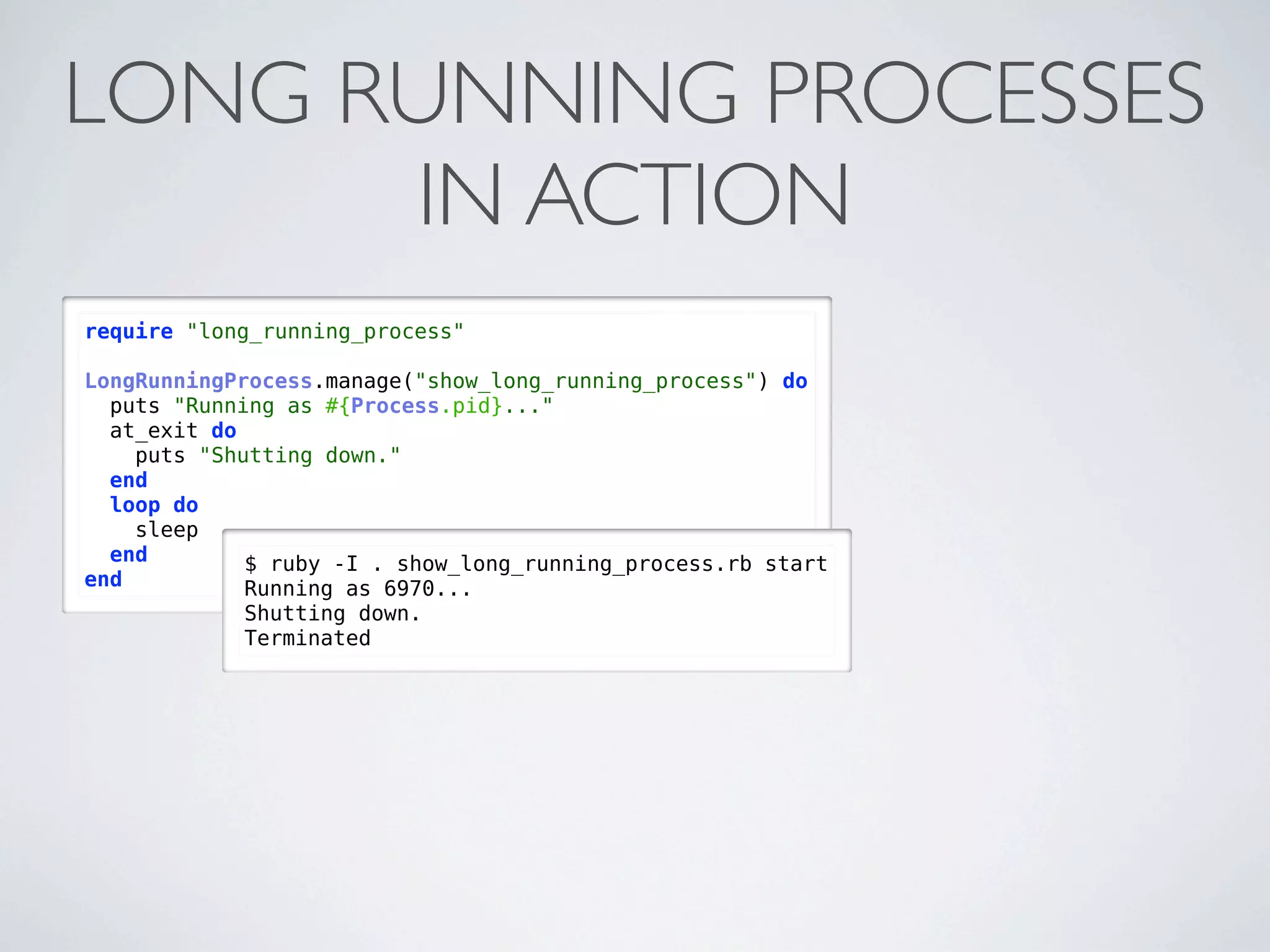 LONG RUNNING PROCESSES
      IN ACTION
require "long_running_process"

LongRunningProcess.manage("show_long_running_process") do
  puts "Running as #{Process.pid}..."
  at_exit do
    puts "Shutting down."
  end
  loop do
    sleep
  end        $ ruby -I . show_long_running_process.rb start
end          Running as 6970...
            Shutting down.
            Terminated
 