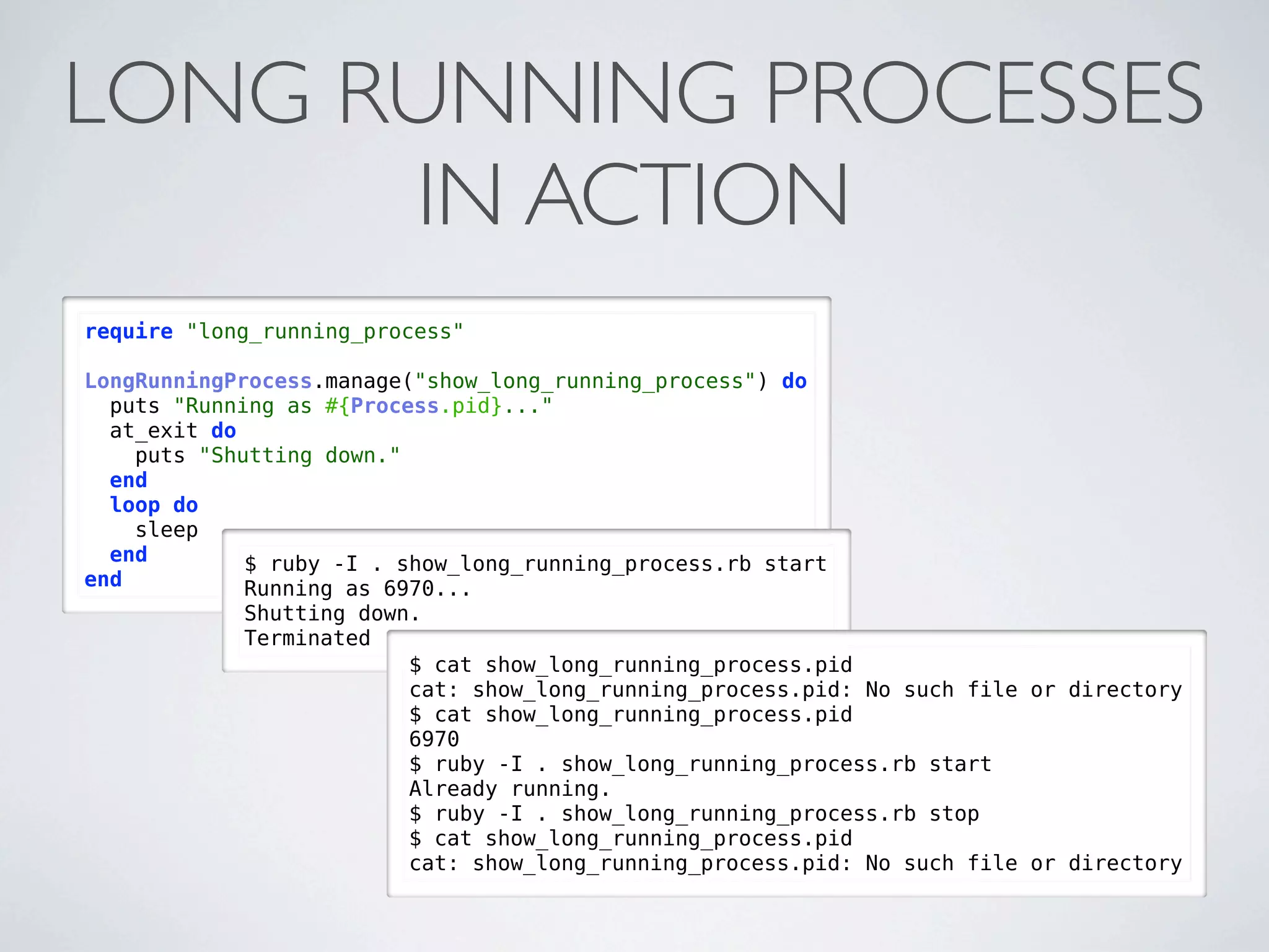LONG RUNNING PROCESSES
      IN ACTION
require "long_running_process"

LongRunningProcess.manage("show_long_running_process") do
  puts "Running as #{Process.pid}..."
  at_exit do
    puts "Shutting down."
  end
  loop do
    sleep
  end        $ ruby -I . show_long_running_process.rb start
end          Running as 6970...
            Shutting down.
            Terminated
                         $ cat show_long_running_process.pid
                         cat: show_long_running_process.pid: No such file or directory
                         $ cat show_long_running_process.pid
                         6970
                         $ ruby -I . show_long_running_process.rb start
                         Already running.
                         $ ruby -I . show_long_running_process.rb stop
                         $ cat show_long_running_process.pid
                         cat: show_long_running_process.pid: No such file or directory
 
