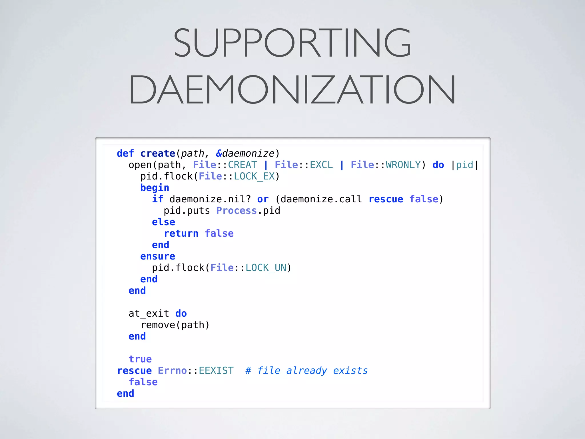 SUPPORTING
 DAEMONIZATION
def create(path, &daemonize)
  open(path, File::CREAT | File::EXCL | File::WRONLY) do |pid|
    pid.flock(File::LOCK_EX)
    begin
      if daemonize.nil? or (daemonize.call rescue false)
        pid.puts Process.pid
      else
        return false
      end
    ensure
      pid.flock(File::LOCK_UN)
    end
  end

 at_exit do
   remove(path)
 end

  true
rescue Errno::EEXIST   # file already exists
  false
end
 