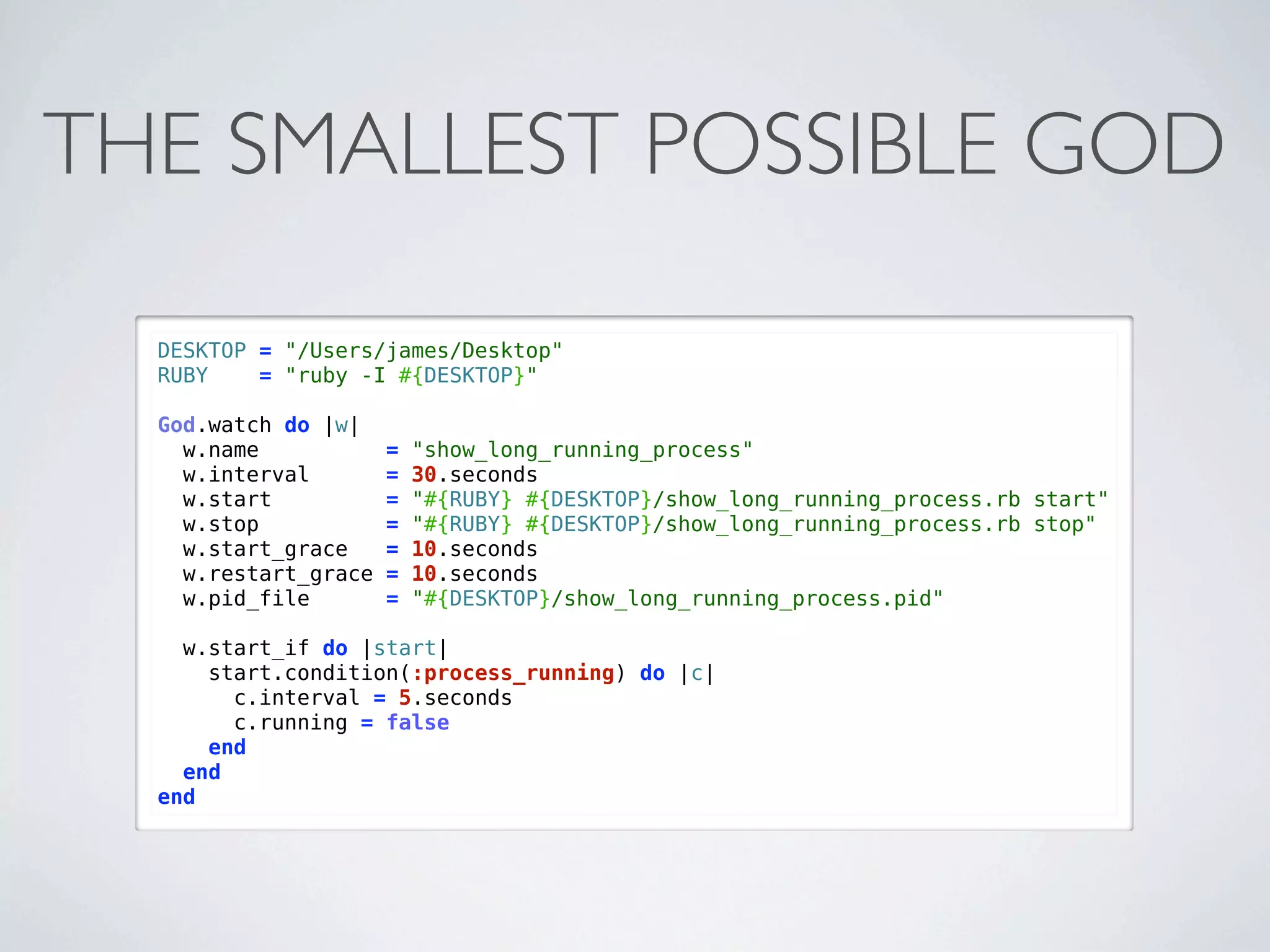 THE SMALLEST POSSIBLE GOD

  DESKTOP = "/Users/james/Desktop"
  RUBY    = "ruby -I #{DESKTOP}"

  God.watch do |w|
    w.name            =   "show_long_running_process"
    w.interval        =   30.seconds
    w.start           =   "#{RUBY} #{DESKTOP}/show_long_running_process.rb start"
    w.stop            =   "#{RUBY} #{DESKTOP}/show_long_running_process.rb stop"
    w.start_grace     =   10.seconds
    w.restart_grace   =   10.seconds
    w.pid_file        =   "#{DESKTOP}/show_long_running_process.pid"

    w.start_if do |start|
      start.condition(:process_running) do |c|
        c.interval = 5.seconds
        c.running = false
      end
    end
  end
 