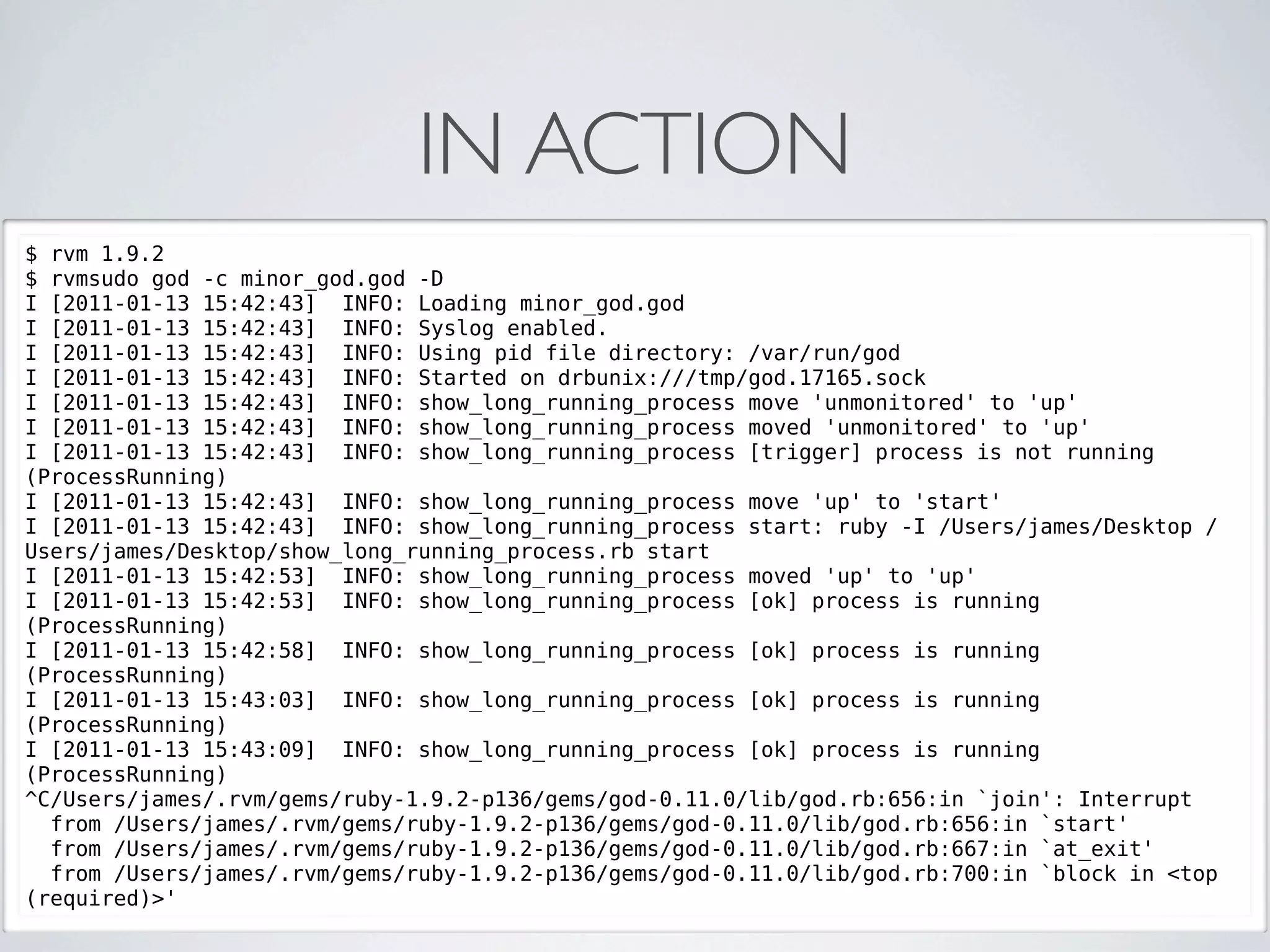 IN ACTION
$ rvm 1.9.2
$ rvmsudo god -c minor_god.god -D
I [2011-01-13 15:42:43] INFO: Loading minor_god.god
I [2011-01-13 15:42:43] INFO: Syslog enabled.
I [2011-01-13 15:42:43] INFO: Using pid file directory: /var/run/god
I [2011-01-13 15:42:43] INFO: Started on drbunix:///tmp/god.17165.sock
I [2011-01-13 15:42:43] INFO: show_long_running_process move 'unmonitored' to 'up'
I [2011-01-13 15:42:43] INFO: show_long_running_process moved 'unmonitored' to 'up'
I [2011-01-13 15:42:43] INFO: show_long_running_process [trigger] process is not running
(ProcessRunning)
I [2011-01-13 15:42:43] INFO: show_long_running_process move 'up' to 'start'
I [2011-01-13 15:42:43] INFO: show_long_running_process start: ruby -I /Users/james/Desktop /
Users/james/Desktop/show_long_running_process.rb start
I [2011-01-13 15:42:53] INFO: show_long_running_process moved 'up' to 'up'
I [2011-01-13 15:42:53] INFO: show_long_running_process [ok] process is running
(ProcessRunning)
I [2011-01-13 15:42:58] INFO: show_long_running_process [ok] process is running
(ProcessRunning)
I [2011-01-13 15:43:03] INFO: show_long_running_process [ok] process is running
(ProcessRunning)
I [2011-01-13 15:43:09] INFO: show_long_running_process [ok] process is running
(ProcessRunning)
^C/Users/james/.rvm/gems/ruby-1.9.2-p136/gems/god-0.11.0/lib/god.rb:656:in `join': Interrupt
  from /Users/james/.rvm/gems/ruby-1.9.2-p136/gems/god-0.11.0/lib/god.rb:656:in `start'
  from /Users/james/.rvm/gems/ruby-1.9.2-p136/gems/god-0.11.0/lib/god.rb:667:in `at_exit'
  from /Users/james/.rvm/gems/ruby-1.9.2-p136/gems/god-0.11.0/lib/god.rb:700:in `block in <top
(required)>'
 