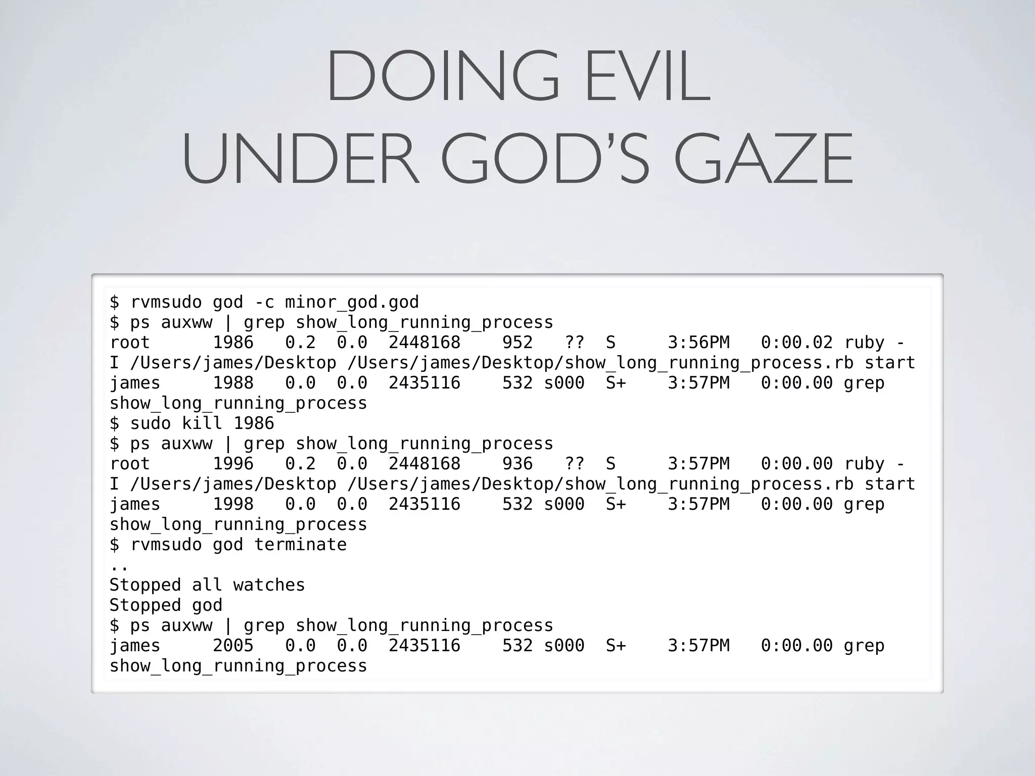 DOING EVIL
      UNDER GOD’S GAZE
$ rvmsudo god -c minor_god.god
$ ps auxww | grep show_long_running_process
root      1986   0.2 0.0 2448168      952   ?? S      3:56PM   0:00.02 ruby -
I /Users/james/Desktop /Users/james/Desktop/show_long_running_process.rb start
james     1988   0.0 0.0 2435116      532 s000 S+     3:57PM   0:00.00 grep
show_long_running_process
$ sudo kill 1986
$ ps auxww | grep show_long_running_process
root      1996   0.2 0.0 2448168      936   ?? S      3:57PM   0:00.00 ruby -
I /Users/james/Desktop /Users/james/Desktop/show_long_running_process.rb start
james     1998   0.0 0.0 2435116      532 s000 S+     3:57PM   0:00.00 grep
show_long_running_process
$ rvmsudo god terminate
..
Stopped all watches
Stopped god
$ ps auxww | grep show_long_running_process
james     2005   0.0 0.0 2435116      532 s000 S+     3:57PM   0:00.00 grep
show_long_running_process
 
