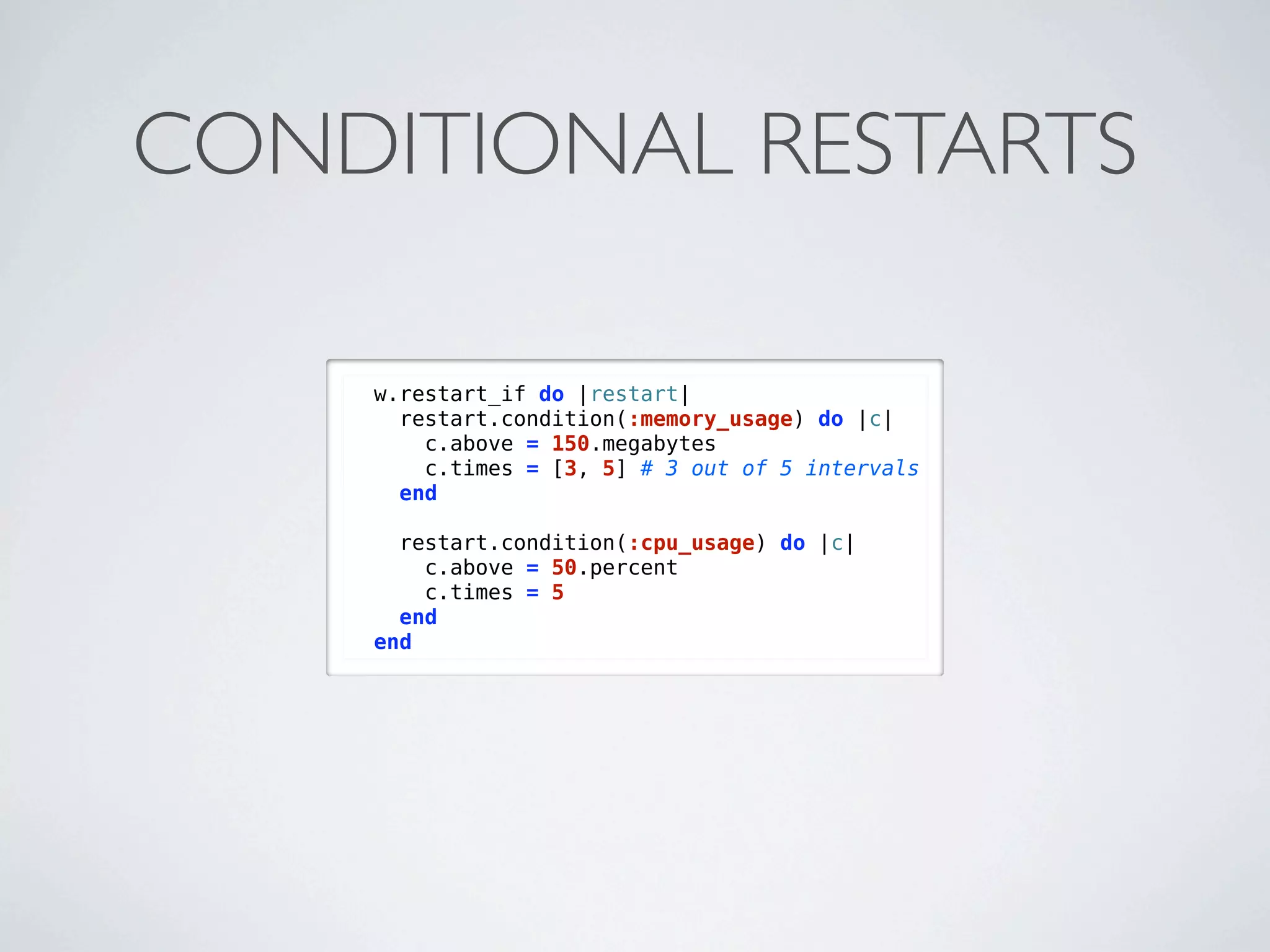 CONDITIONAL RESTARTS

    w.restart_if do |restart|
      restart.condition(:memory_usage) do |c|
        c.above = 150.megabytes
        c.times = [3, 5] # 3 out of 5 intervals
      end

      restart.condition(:cpu_usage) do |c|
        c.above = 50.percent
        c.times = 5
      end
    end
 