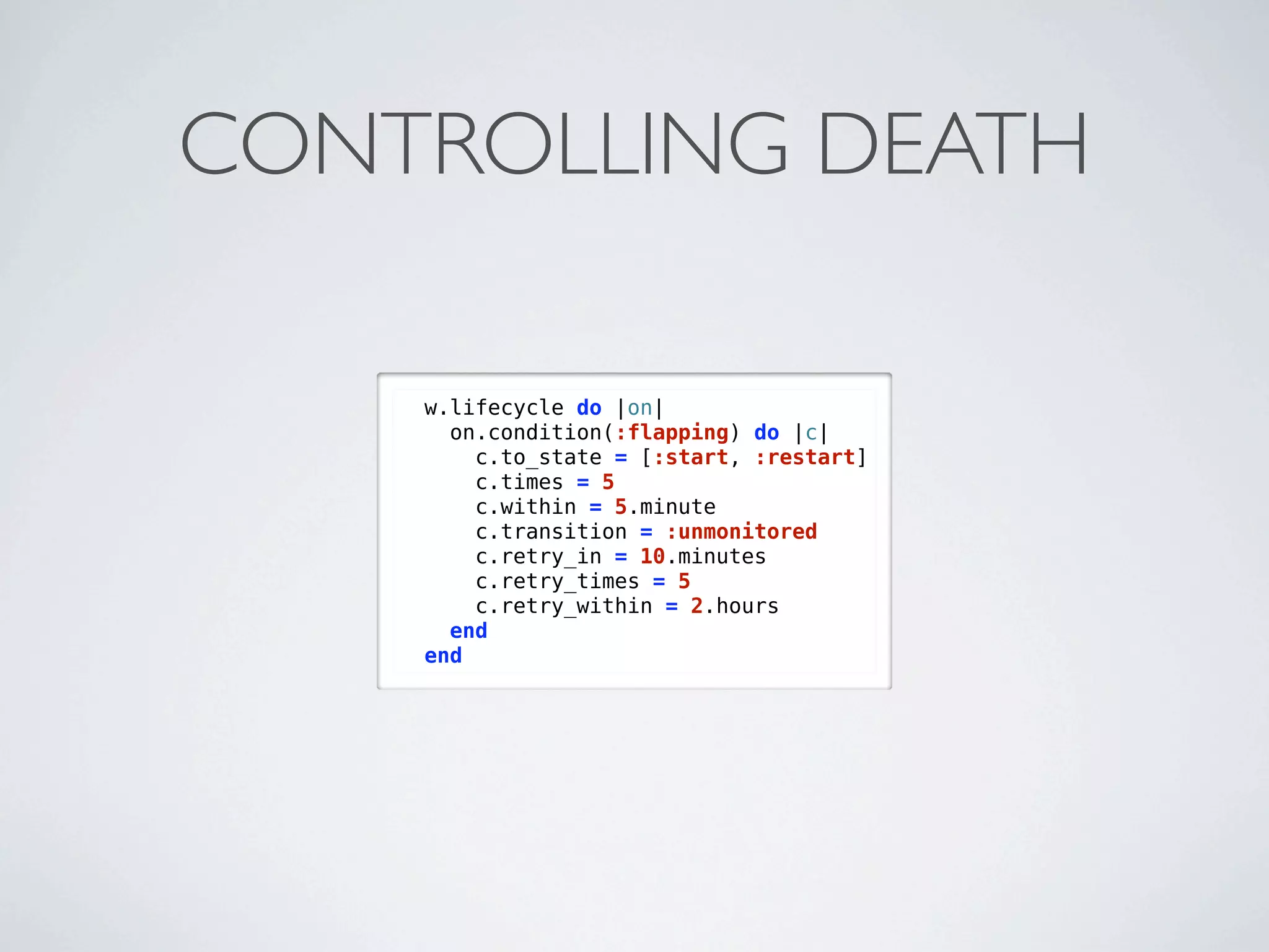 CONTROLLING DEATH

    w.lifecycle do |on|
      on.condition(:flapping) do |c|
        c.to_state = [:start, :restart]
        c.times = 5
        c.within = 5.minute
        c.transition = :unmonitored
        c.retry_in = 10.minutes
        c.retry_times = 5
        c.retry_within = 2.hours
      end
    end
 