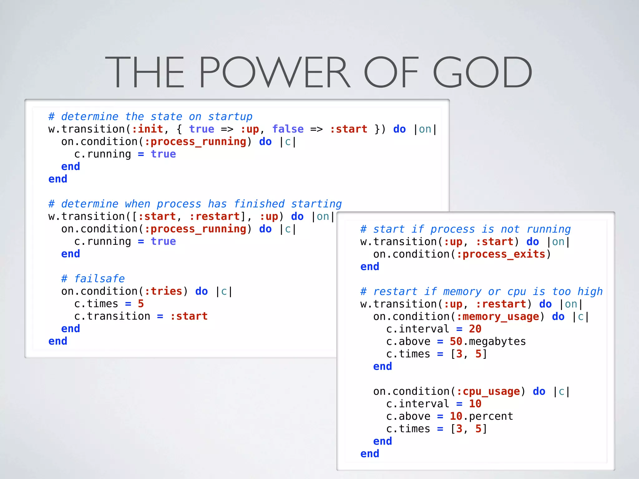 THE POWER OF GOD
# determine the state on startup
w.transition(:init, { true => :up, false => :start }) do |on|
  on.condition(:process_running) do |c|
    c.running = true
  end
end

# determine when process has finished starting
w.transition([:start, :restart], :up) do |on|
  on.condition(:process_running) do |c|          # start if process is not running
    c.running = true                             w.transition(:up, :start) do |on|
  end                                              on.condition(:process_exits)
                                                 end
  # failsafe
  on.condition(:tries) do |c|                    # restart if memory or cpu is too high
    c.times = 5                                  w.transition(:up, :restart) do |on|
    c.transition = :start                          on.condition(:memory_usage) do |c|
  end                                                c.interval = 20
end                                                  c.above = 50.megabytes
                                                     c.times = [3, 5]
                                                   end

                                                   on.condition(:cpu_usage) do |c|
                                                     c.interval = 10
                                                     c.above = 10.percent
                                                     c.times = [3, 5]
                                                   end
                                                 end
 